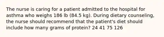 The nurse is caring for a patient admitted to the hospital for asthma who weighs 186 lb (84.5 kg). During dietary counseling, the nurse should recommend that the patient's diet should include how many grams of protein? 24 41 75 126