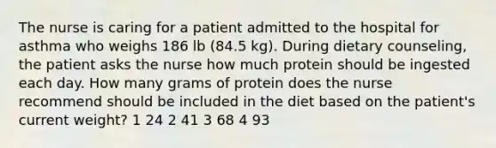 The nurse is caring for a patient admitted to the hospital for asthma who weighs 186 lb (84.5 kg). During dietary counseling, the patient asks the nurse how much protein should be ingested each day. How many grams of protein does the nurse recommend should be included in the diet based on the patient's current weight? 1 24 2 41 3 68 4 93