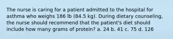 The nurse is caring for a patient admitted to the hospital for asthma who weighs 186 lb (84.5 kg). During dietary counseling, the nurse should recommend that the patient's diet should include how many grams of protein? a. 24 b. 41 c. 75 d. 126