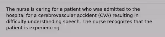 The nurse is caring for a patient who was admitted to the hospital for a cerebrovascular accident (CVA) resulting in difficulty understanding speech. The nurse recognizes that the patient is experiencing