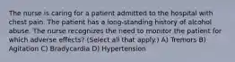 The nurse is caring for a patient admitted to the hospital with chest pain. The patient has a long-standing history of alcohol abuse. The nurse recognizes the need to monitor the patient for which adverse effects? (Select all that apply.) A) Tremors B) Agitation C) Bradycardia D) Hypertension