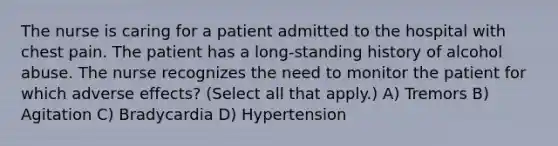 The nurse is caring for a patient admitted to the hospital with chest pain. The patient has a long-standing history of alcohol abuse. The nurse recognizes the need to monitor the patient for which adverse effects? (Select all that apply.) A) Tremors B) Agitation C) Bradycardia D) Hypertension