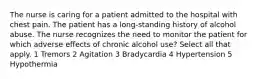 The nurse is caring for a patient admitted to the hospital with chest pain. The patient has a long-standing history of alcohol abuse. The nurse recognizes the need to monitor the patient for which adverse effects of chronic alcohol use? Select all that apply. 1 Tremors 2 Agitation 3 Bradycardia 4 Hypertension 5 Hypothermia