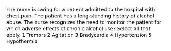 The nurse is caring for a patient admitted to the hospital with chest pain. The patient has a long-standing history of alcohol abuse. The nurse recognizes the need to monitor the patient for which adverse effects of chronic alcohol use? Select all that apply. 1 Tremors 2 Agitation 3 Bradycardia 4 Hypertension 5 Hypothermia