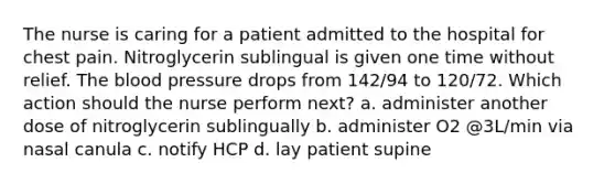 The nurse is caring for a patient admitted to the hospital for chest pain. Nitroglycerin sublingual is given one time without relief. The blood pressure drops from 142/94 to 120/72. Which action should the nurse perform next? a. administer another dose of nitroglycerin sublingually b. administer O2 @3L/min via nasal canula c. notify HCP d. lay patient supine