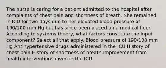 The nurse is caring for a patient admitted to the hospital after complaints of chest pain and shortness of breath. She remained in ICU for two days due to her elevated blood pressure of 190/100 mm Hg but has since been placed on a medical floor. According to systems theory, what factors constitute the input component? Select all that apply. Blood pressure of 190/100 mm Hg Antihypertensive drugs administered in the ICU History of chest pain History of shortness of breath Improvement from health interventions given in the ICU