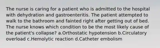 The nurse is caring for a patient who is admitted to the hospital with dehydration and gastroenteritis. The patient attempted to walk to the bathroom and fainted right after getting out of bed. The nurse knows which condition to be the most likely cause of the patient's collapse? a.Orthostatic hypotension b.Circulatory overload c.Hemolytic reaction d.Catheter embolism