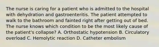 The nurse is caring for a patient who is admitted to the hospital with dehydration and gastroenteritis. The patient attempted to walk to the bathroom and fainted right after getting out of bed. The nurse knows which condition to be the most likely cause of the patient's collapse? A. Orthostatic hypotension B. Circulatory overload C. Hemolytic reaction D. Catheter embolism