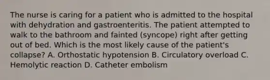 The nurse is caring for a patient who is admitted to the hospital with dehydration and gastroenteritis. The patient attempted to walk to the bathroom and fainted (syncope) right after getting out of bed. Which is the most likely cause of the patient's collapse? A. Orthostatic hypotension B. Circulatory overload C. Hemolytic reaction D. Catheter embolism