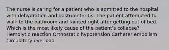 The nurse is caring for a patient who is admitted to the hospital with dehydration and gastroenteritis. The patient attempted to walk to the bathroom and fainted right after getting out of bed. Which is the most likely cause of the patient's collapse? Hemolytic reaction Orthostatic hypotension Catheter embolism Circulatory overload