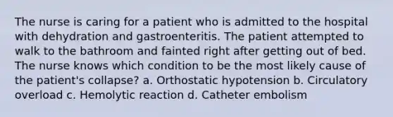 The nurse is caring for a patient who is admitted to the hospital with dehydration and gastroenteritis. The patient attempted to walk to the bathroom and fainted right after getting out of bed. The nurse knows which condition to be the most likely cause of the patient's collapse? a. Orthostatic hypotension b. Circulatory overload c. Hemolytic reaction d. Catheter embolism