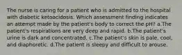 The nurse is caring for a patient who is admitted to the hospital with diabetic ketoacidosis. Which assessment finding indicates an attempt made by the patient's body to correct the pH? a.The patient's respirations are very deep and rapid. b.The patient's urine is dark and concentrated. c.The patient's skin is pale, cool, and diaphoretic. d.The patient is sleepy and difficult to arouse.