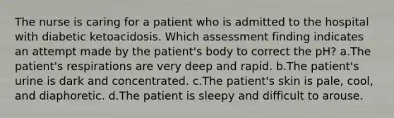 The nurse is caring for a patient who is admitted to the hospital with diabetic ketoacidosis. Which assessment finding indicates an attempt made by the patient's body to correct the pH? a.The patient's respirations are very deep and rapid. b.The patient's urine is dark and concentrated. c.The patient's skin is pale, cool, and diaphoretic. d.The patient is sleepy and difficult to arouse.