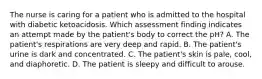 The nurse is caring for a patient who is admitted to the hospital with diabetic ketoacidosis. Which assessment finding indicates an attempt made by the patient's body to correct the pH? A. The patient's respirations are very deep and rapid. B. The patient's urine is dark and concentrated. C. The patient's skin is pale, cool, and diaphoretic. D. The patient is sleepy and difficult to arouse.