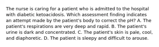 The nurse is caring for a patient who is admitted to the hospital with diabetic ketoacidosis. Which assessment finding indicates an attempt made by the patient's body to correct the pH? A. The patient's respirations are very deep and rapid. B. The patient's urine is dark and concentrated. C. The patient's skin is pale, cool, and diaphoretic. D. The patient is sleepy and difficult to arouse.