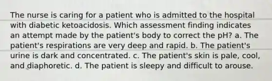 The nurse is caring for a patient who is admitted to the hospital with diabetic ketoacidosis. Which assessment finding indicates an attempt made by the patient's body to correct the pH? a. The patient's respirations are very deep and rapid. b. The patient's urine is dark and concentrated. c. The patient's skin is pale, cool, and diaphoretic. d. The patient is sleepy and difficult to arouse.