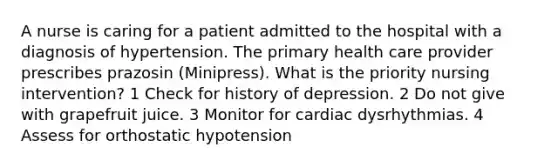 A nurse is caring for a patient admitted to the hospital with a diagnosis of hypertension. The primary health care provider prescribes prazosin (Minipress). What is the priority nursing intervention? 1 Check for history of depression. 2 Do not give with grapefruit juice. 3 Monitor for cardiac dysrhythmias. 4 Assess for orthostatic hypotension