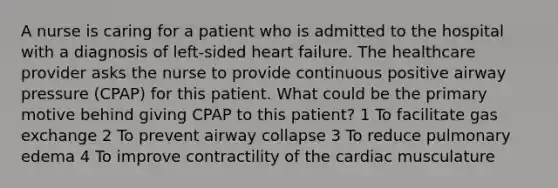 A nurse is caring for a patient who is admitted to the hospital with a diagnosis of left-sided heart failure. The healthcare provider asks the nurse to provide continuous positive airway pressure (CPAP) for this patient. What could be the primary motive behind giving CPAP to this patient? 1 To facilitate gas exchange 2 To prevent airway collapse 3 To reduce pulmonary edema 4 To improve contractility of the cardiac musculature