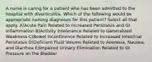 A nurse is caring for a patient who has been admitted to the hospital with diverticulitis. Which of the following would be appropriate nursing diagnoses for this patient? Select all that apply. A)Acute Pain Related to Increased Peristalsis and GI Inflammation B)Activity Intolerance Related to Generalized Weakness C)Bowel Incontinence Related to Increased Intestinal Peristalsis D)Deficient Fluid Volume Related to Anorexia, Nausea, and Diarrhea E)Impaired Urinary Elimination Related to GI Pressure on the Bladder