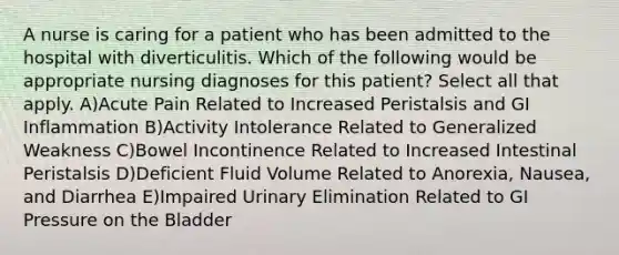 A nurse is caring for a patient who has been admitted to the hospital with diverticulitis. Which of the following would be appropriate nursing diagnoses for this patient? Select all that apply. A)Acute Pain Related to Increased Peristalsis and GI Inflammation B)Activity Intolerance Related to Generalized Weakness C)Bowel Incontinence Related to Increased Intestinal Peristalsis D)Deficient Fluid Volume Related to Anorexia, Nausea, and Diarrhea E)Impaired Urinary Elimination Related to GI Pressure on the Bladder