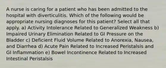 A nurse is caring for a patient who has been admitted to the hospital with diverticulitis. Which of the following would be appropriate nursing diagnoses for this patient? Select all that apply. a) Activity Intolerance Related to Generalized Weakness b) Impaired Urinary Elimination Related to GI Pressure on the Bladder c) Deficient Fluid Volume Related to Anorexia, Nausea, and Diarrhea d) Acute Pain Related to Increased Peristalsis and GI Inflammation e) Bowel Incontinence Related to Increased Intestinal Peristalsis