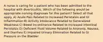 A nurse is caring for a patient who has been admitted to the hospital with diverticulitis. Which of the following would be appropriate nursing diagnoses for this patient? Select all that apply. A) Acute Pain Related to Increased Peristalsis and GI Inflammation B) Activity Intolerance Related to Generalized Weakness C) Bowel Incontinence Related to Increased Intestinal Peristalsis D) Deficient Fluid Volume Related to Anorexia, Nausea, and Diarrhea E) Impaired Urinary Elimination Related to GI Pressure on the Bladder