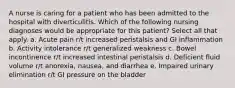 A nurse is caring for a patient who has been admitted to the hospital with diverticulitis. Which of the following nursing diagnoses would be appropriate for this patient? Select all that apply. a. Acute pain r/t increased peristalsis and GI inflammation b. Activity intolerance r/t generalized weakness c. Bowel incontinence r/t increased intestinal peristalsis d. Deficient fluid volume r/t anorexia, nausea, and diarrhea e. Impaired urinary elimination r/t GI pressure on the bladder