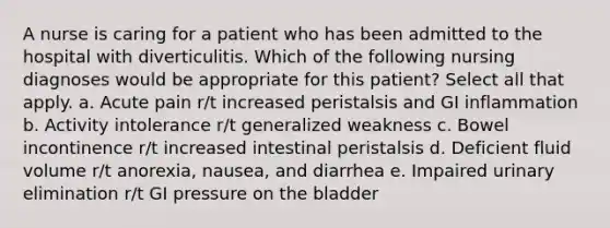 A nurse is caring for a patient who has been admitted to the hospital with diverticulitis. Which of the following nursing diagnoses would be appropriate for this patient? Select all that apply. a. Acute pain r/t increased peristalsis and GI inflammation b. Activity intolerance r/t generalized weakness c. Bowel incontinence r/t increased intestinal peristalsis d. Deficient fluid volume r/t anorexia, nausea, and diarrhea e. Impaired urinary elimination r/t GI pressure on the bladder