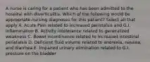 A nurse is caring for a patient who has been admitted to the hospital with diverticulitis. Which of the following would be appropriate nursing diagnoses for this patient? Select all that apply A. Acute Pain related to increased peristalsis and G.I. inflammation B. Activity intolerance related to generalized weakness C. Bowel incontinence related to increased intestinal peristalsis D. Deficient fluid volume related to anorexia, nausea, and diarrhea E. Impaired urinary elimination related to G.I. pressure on the bladder