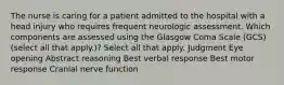 The nurse is caring for a patient admitted to the hospital with a head injury who requires frequent neurologic assessment. Which components are assessed using the Glasgow Coma Scale (GCS) (select all that apply.)? Select all that apply. Judgment Eye opening Abstract reasoning Best verbal response Best motor response Cranial nerve function