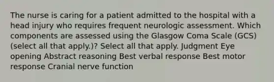 The nurse is caring for a patient admitted to the hospital with a head injury who requires frequent neurologic assessment. Which components are assessed using the Glasgow Coma Scale (GCS) (select all that apply.)? Select all that apply. Judgment Eye opening Abstract reasoning Best verbal response Best motor response Cranial nerve function