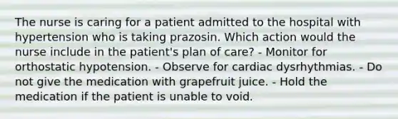 The nurse is caring for a patient admitted to the hospital with hypertension who is taking prazosin. Which action would the nurse include in the patient's plan of care? - Monitor for orthostatic hypotension. - Observe for cardiac dysrhythmias. - Do not give the medication with grapefruit juice. - Hold the medication if the patient is unable to void.