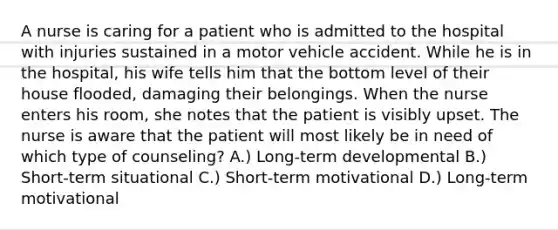 A nurse is caring for a patient who is admitted to the hospital with injuries sustained in a motor vehicle accident. While he is in the hospital, his wife tells him that the bottom level of their house flooded, damaging their belongings. When the nurse enters his room, she notes that the patient is visibly upset. The nurse is aware that the patient will most likely be in need of which type of counseling? A.) Long-term developmental B.) Short-term situational C.) Short-term motivational D.) Long-term motivational