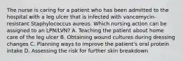 The nurse is caring for a patient who has been admitted to the hospital with a leg ulcer that is infected with vancomycin-resistant Staphylococcus aureus. Which nursing action can be assigned to an LPN/LVN? A. Teaching the patient about home care of the leg ulcer B. Obtaining wound cultures during dressing changes C. Planning ways to improve the patient's oral protein intake D. Assessing the risk for further skin breakdown