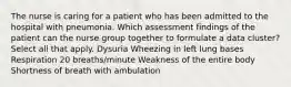 The nurse is caring for a patient who has been admitted to the hospital with pneumonia. Which assessment findings of the patient can the nurse group together to formulate a data cluster? Select all that apply. Dysuria Wheezing in left lung bases Respiration 20 breaths/minute Weakness of the entire body Shortness of breath with ambulation