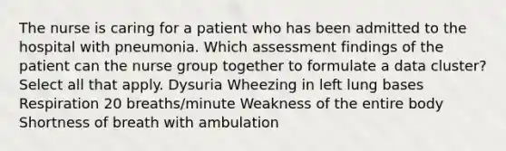 The nurse is caring for a patient who has been admitted to the hospital with pneumonia. Which assessment findings of the patient can the nurse group together to formulate a data cluster? Select all that apply. Dysuria Wheezing in left lung bases Respiration 20 breaths/minute Weakness of the entire body Shortness of breath with ambulation