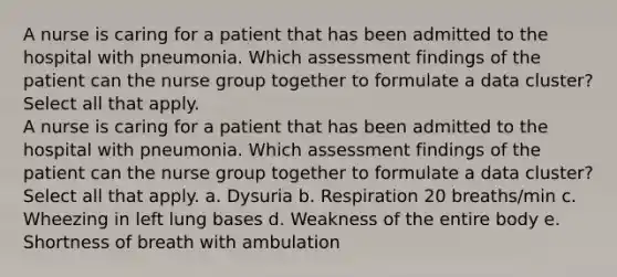 A nurse is caring for a patient that has been admitted to the hospital with pneumonia. Which assessment findings of the patient can the nurse group together to formulate a data cluster? Select all that apply. A nurse is caring for a patient that has been admitted to the hospital with pneumonia. Which assessment findings of the patient can the nurse group together to formulate a data cluster? Select all that apply. a. Dysuria b. Respiration 20 breaths/min c. Wheezing in left lung bases d. Weakness of the entire body e. Shortness of breath with ambulation