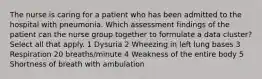 The nurse is caring for a patient who has been admitted to the hospital with pneumonia. Which assessment findings of the patient can the nurse group together to formulate a data cluster? Select all that apply. 1 Dysuria 2 Wheezing in left lung bases 3 Respiration 20 breaths/minute 4 Weakness of the entire body 5 Shortness of breath with ambulation