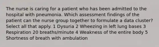 The nurse is caring for a patient who has been admitted to the hospital with pneumonia. Which assessment findings of the patient can the nurse group together to formulate a data cluster? Select all that apply. 1 Dysuria 2 Wheezing in left lung bases 3 Respiration 20 breaths/minute 4 Weakness of the entire body 5 Shortness of breath with ambulation