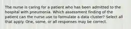 The nurse is caring for a patient who has been admitted to the hospital with pneumonia. Which assessment finding of the patient can the nurse use to formulate a data cluster? Select all that apply. One, some, or all responses may be correct.