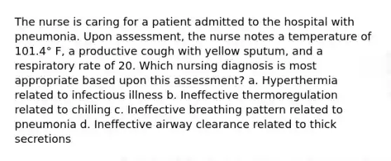 The nurse is caring for a patient admitted to the hospital with pneumonia. Upon assessment, the nurse notes a temperature of 101.4° F, a productive cough with yellow sputum, and a respiratory rate of 20. Which nursing diagnosis is most appropriate based upon this assessment? a. Hyperthermia related to infectious illness b. Ineffective thermoregulation related to chilling c. Ineffective breathing pattern related to pneumonia d. Ineffective airway clearance related to thick secretions