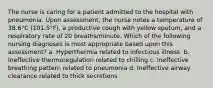 The nurse is caring for a patient admitted to the hospital with pneumonia. Upon assessment, the nurse notes a temperature of 38.6°C (101.5°F), a productive cough with yellow sputum, and a respiratory rate of 20 breaths/minute. Which of the following nursing diagnoses is most appropriate based upon this assessment?​ a. Hyperthermia related to infectious illness ​ b. Ineffective thermoregulation related to chilling​ c. Ineffective breathing pattern related to pneumonia​ d. Ineffective airway clearance related to thick secretions​