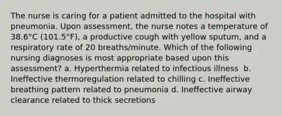 The nurse is caring for a patient admitted to the hospital with pneumonia. Upon assessment, the nurse notes a temperature of 38.6°C (101.5°F), a productive cough with yellow sputum, and a respiratory rate of 20 breaths/minute. Which of the following nursing diagnoses is most appropriate based upon this assessment?​ a. Hyperthermia related to infectious illness ​ b. Ineffective thermoregulation related to chilling​ c. Ineffective breathing pattern related to pneumonia​ d. Ineffective airway clearance related to thick secretions​