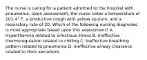 The nurse is caring for a patient admitted to the hospital with pneumonia. Upon assessment, the nurse notes a temperature of 101.4° F, a productive cough with yellow sputum, and a respiratory rate of 20. Which of the following nursing diagnoses is most appropriate based upon this assessment? A. Hyperthermia related to infectious illness B. Ineffective thermoregulation related to chilling C. Ineffective breathing pattern related to pneumonia D. Ineffective airway clearance related to thick secretions