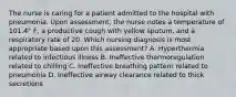 The nurse is caring for a patient admitted to the hospital with pneumonia. Upon assessment, the nurse notes a temperature of 101.4° F, a productive cough with yellow sputum, and a respiratory rate of 20. Which nursing diagnosis is most appropriate based upon this assessment? A. Hyperthermia related to infectious illness B. Ineffective thermoregulation related to chilling C. Ineffective breathing pattern related to pneumonia D. Ineffective airway clearance related to thick secretions