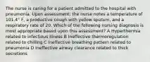 The nurse is caring for a patient admitted to the hospital with pneumonia. Upon assessment, the nurse notes a temperature of 101.4° F, a productive cough with yellow sputum, and a respiratory rate of 20. Which of the following nursing diagnosis is most appropriate based upon this assessment? A Hyperthermia related to infectious illness B Ineffective thermoregulation related to chilling C Ineffective breathing pattern related to pneumonia D Ineffective airway clearance related to thick secretions