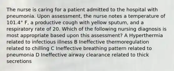 The nurse is caring for a patient admitted to the hospital with pneumonia. Upon assessment, the nurse notes a temperature of 101.4° F, a productive cough with yellow sputum, and a respiratory rate of 20. Which of the following nursing diagnosis is most appropriate based upon this assessment? A Hyperthermia related to infectious illness B Ineffective thermoregulation related to chilling C Ineffective breathing pattern related to pneumonia D Ineffective airway clearance related to thick secretions