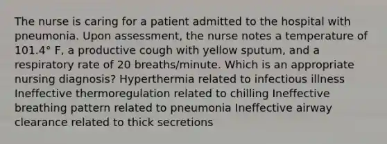 The nurse is caring for a patient admitted to the hospital with pneumonia. Upon assessment, the nurse notes a temperature of 101.4° F, a productive cough with yellow sputum, and a respiratory rate of 20 breaths/minute. Which is an appropriate nursing diagnosis? Hyperthermia related to infectious illness Ineffective thermoregulation related to chilling Ineffective breathing pattern related to pneumonia Ineffective airway clearance related to thick secretions