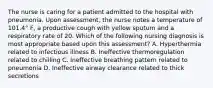 The nurse is caring for a patient admitted to the hospital with pneumonia. Upon assessment, the nurse notes a temperature of 101.4° F, a productive cough with yellow sputum and a respiratory rate of 20. Which of the following nursing diagnosis is most appropriate based upon this assessment? A. Hyperthermia related to infectious illness B. Ineffective thermoregulation related to chilling C. Ineffective breathing pattern related to pneumonia D. Ineffective airway clearance related to thick secretions