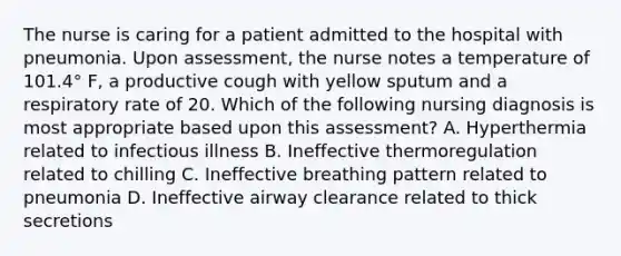 The nurse is caring for a patient admitted to the hospital with pneumonia. Upon assessment, the nurse notes a temperature of 101.4° F, a productive cough with yellow sputum and a respiratory rate of 20. Which of the following nursing diagnosis is most appropriate based upon this assessment? A. Hyperthermia related to infectious illness B. Ineffective thermoregulation related to chilling C. Ineffective breathing pattern related to pneumonia D. Ineffective airway clearance related to thick secretions